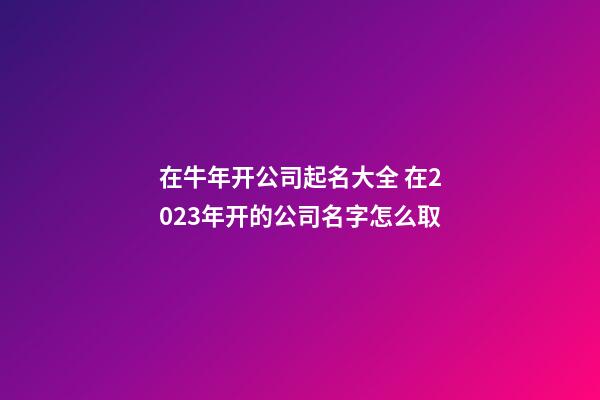 在牛年开公司起名大全 在2023年开的公司名字怎么取-第1张-公司起名-玄机派